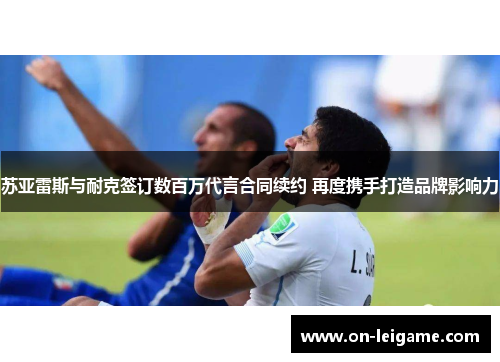 苏亚雷斯与耐克签订数百万代言合同续约 再度携手打造品牌影响力 苏亚雷斯与耐克签订数百万代言合同续约 再度携手打造品牌影响力