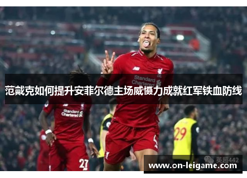 范戴克如何提升安菲尔德主场威慑力成就红军铁血防线 范戴克如何提升安菲尔德主场威慑力成就红军铁血防线