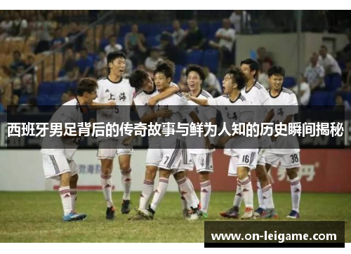 西班牙男足背后的传奇故事与鲜为人知的历史瞬间揭秘