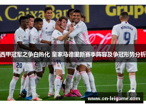 西甲冠军之争白热化 皇家马德里新赛季阵容及争冠形势分析 西甲冠军之争白热化 皇家马德里新赛季阵容及争冠形势分析