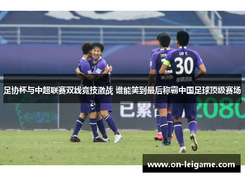 足协杯与中超联赛双线竞技激战 谁能笑到最后称霸中国足球顶级赛场