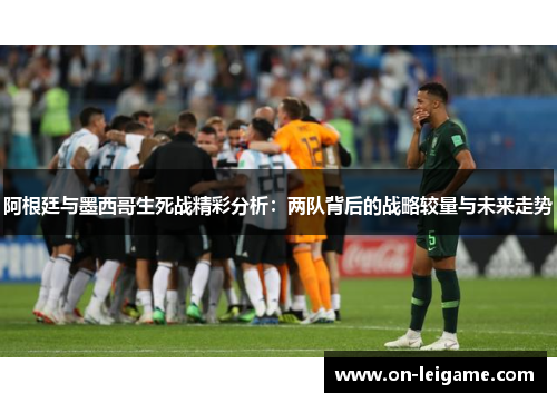 阿根廷与墨西哥生死战精彩分析：两队背后的战略较量与未来走势