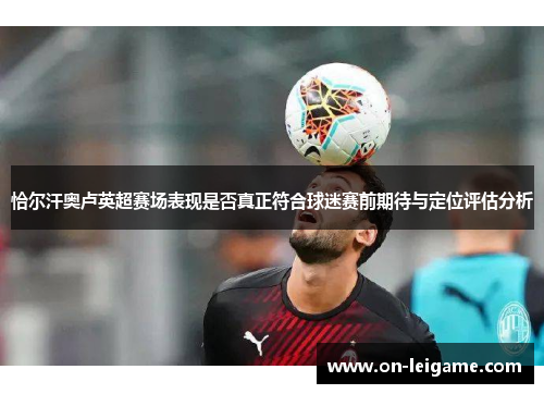 恰尔汗奥卢英超赛场表现是否真正符合球迷赛前期待与定位评估分析 恰尔汗奥卢英超赛场表现是否真正符合球迷赛前期待与定位评估分析