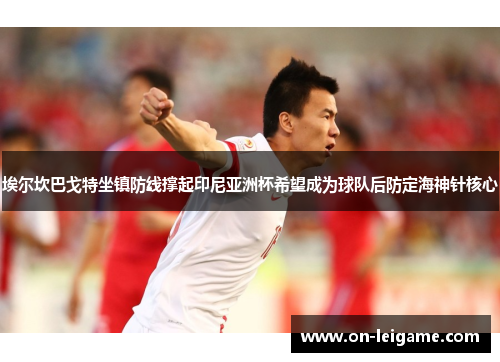 埃尔坎巴戈特坐镇防线撑起印尼亚洲杯希望成为球队后防定海神针核心