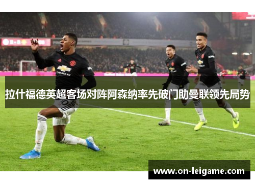 拉什福德英超客场对阵阿森纳率先破门助曼联领先局势