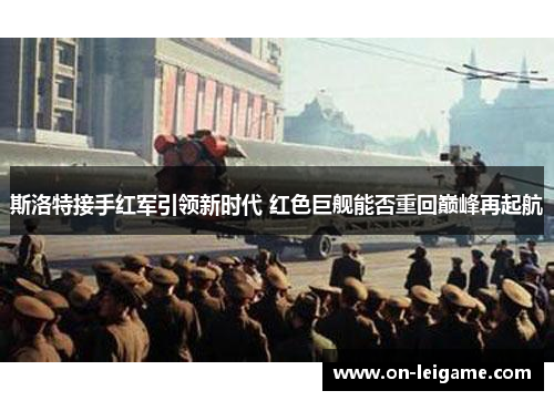 斯洛特接手红军引领新时代 红色巨舰能否重回巅峰再起航 斯洛特接手红军引领新时代 红色巨舰能否重回巅峰再起航