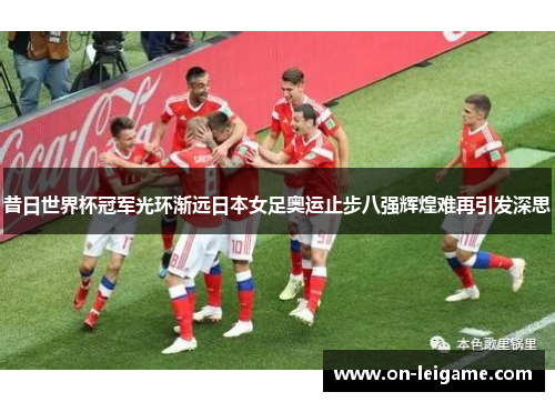 昔日世界杯冠军光环渐远日本女足奥运止步八强辉煌难再引发深思