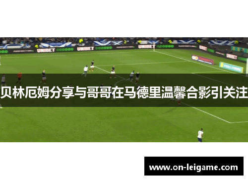贝林厄姆分享与哥哥在马德里温馨合影引关注
