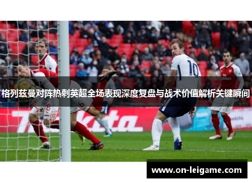 格列兹曼对阵热刺英超全场表现深度复盘与战术价值解析关键瞬间 格列兹曼对阵热刺英超全场表现深度复盘与战术价值解析关键瞬间