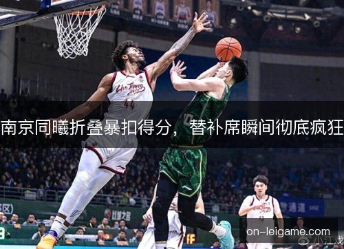 南京同曦折叠暴扣得分,替补席瞬间彻底疯狂 南京同曦折叠暴扣得分,替补席瞬间彻底疯狂