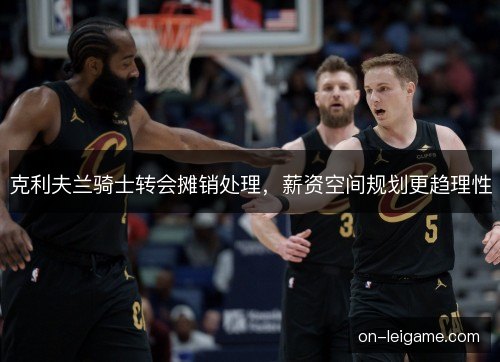 克利夫兰骑士转会摊销处理,薪资空间规划更趋理性 克利夫兰骑士转会摊销处理,薪资空间规划更趋理性
